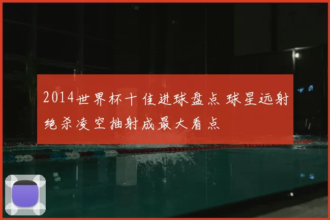 2014世界杯十佳进球盘点 球星远射绝杀凌空抽射成最大看点