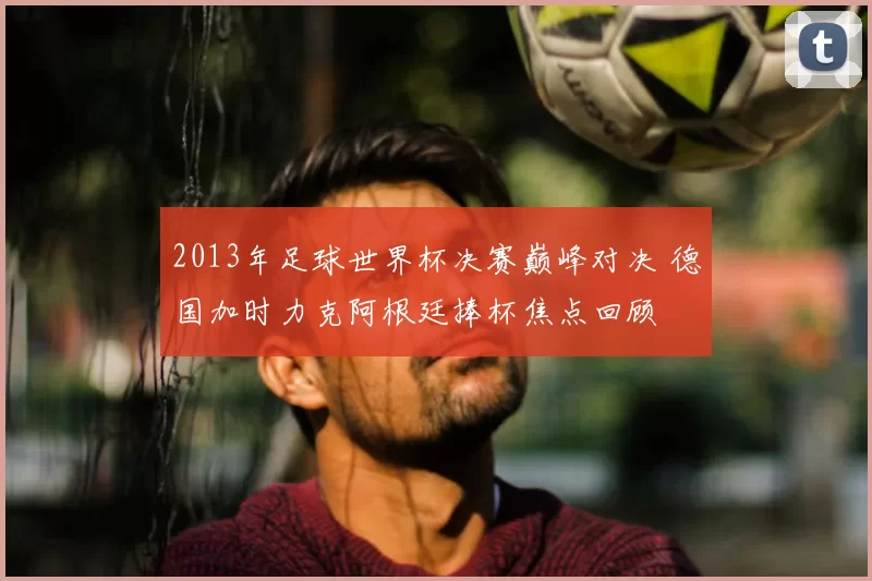 2013年足球世界杯决赛巅峰对决 德国加时力克阿根廷捧杯焦点回顾