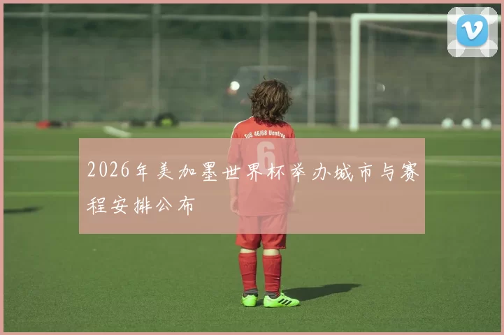 2026年美加墨世界杯举办城市与赛程安排公布