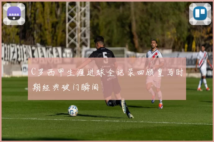 C罗西甲生涯进球全记录回顾皇马时期经典破门瞬间