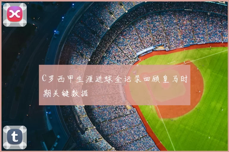 C罗西甲生涯进球全记录回顾皇马时期关键数据