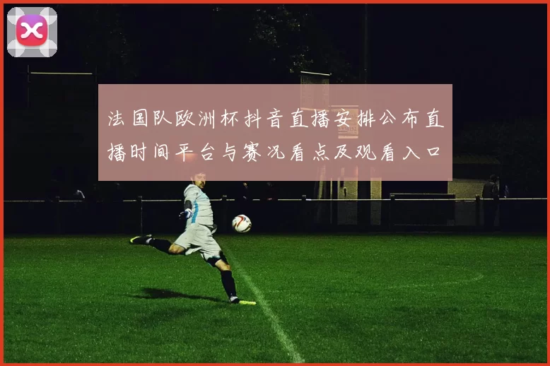 法国队欧洲杯抖音直播安排公布直播时间平台与赛况看点及观看入口