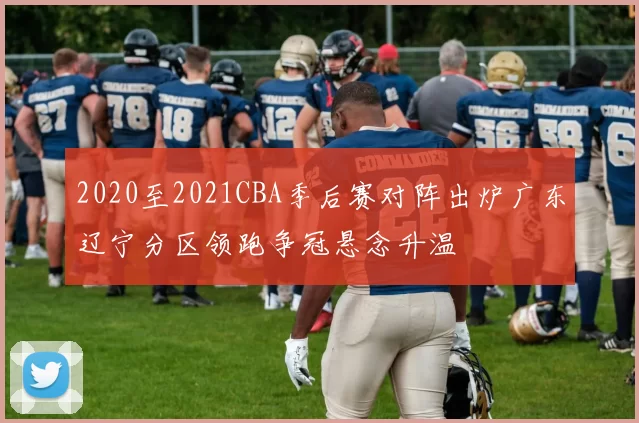 2020至2021CBA季后赛对阵出炉广东辽宁分区领跑争冠悬念升温