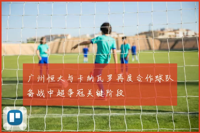 广州恒大与卡纳瓦罗再度合作球队备战中超争冠关键阶段