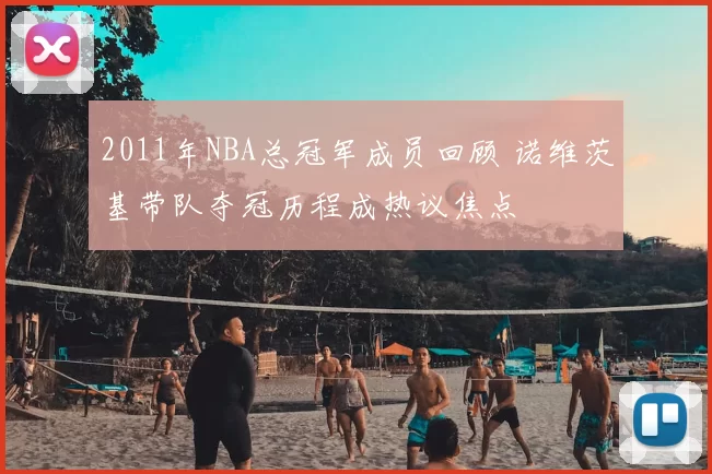 2011年NBA总冠军成员回顾 诺维茨基带队夺冠历程成热议焦点
