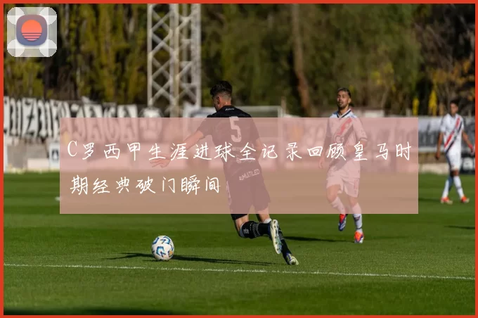 C罗西甲生涯进球全记录回顾皇马时期经典破门瞬间