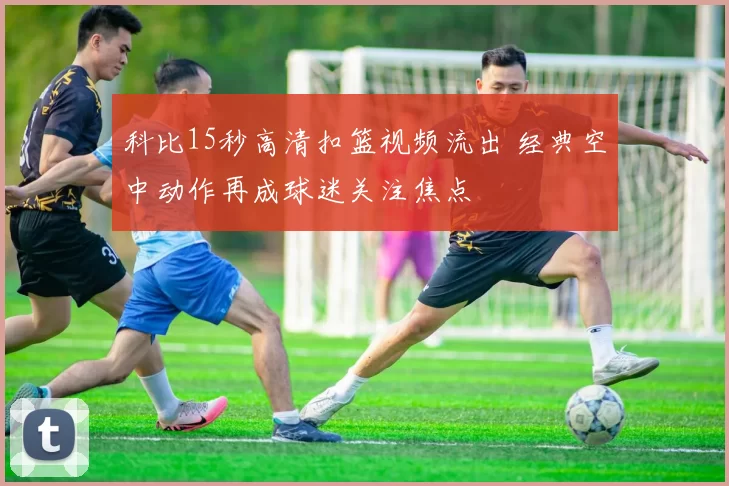 科比15秒高清扣篮视频流出 经典空中动作再成球迷关注焦点