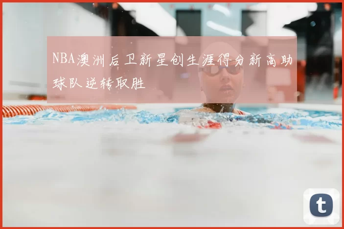 NBA澳洲后卫新星创生涯得分新高助球队逆转取胜