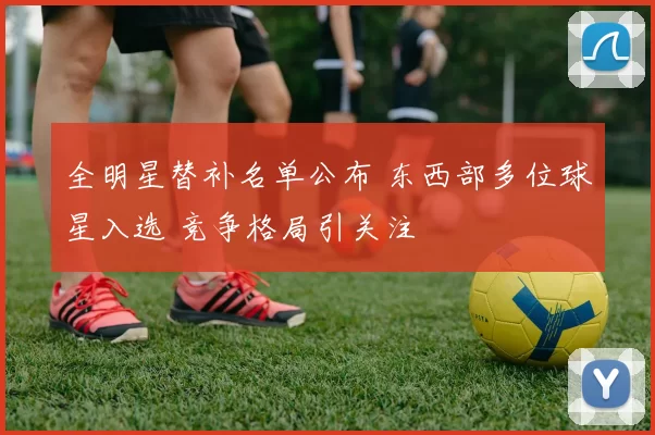 全明星替补名单公布 东西部多位球星入选 竞争格局引关注