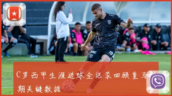 C罗西甲生涯进球全记录回顾皇马时期关键数据
