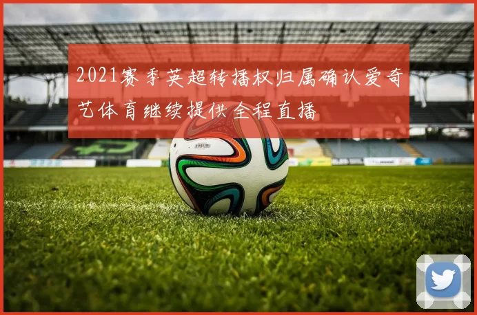 2021赛季英超转播权归属确认爱奇艺体育继续提供全程直播