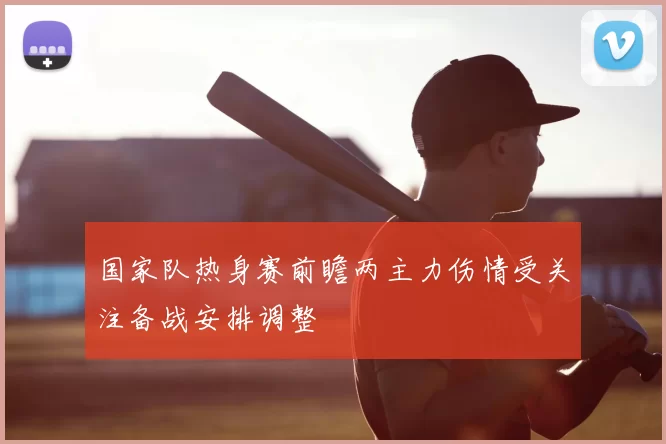 国家队热身赛前瞻两主力伤情受关注备战安排调整