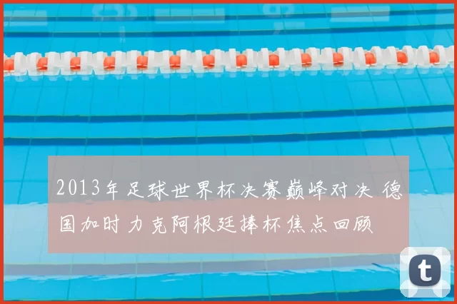 2013年足球世界杯决赛巅峰对决 德国加时力克阿根廷捧杯焦点回顾