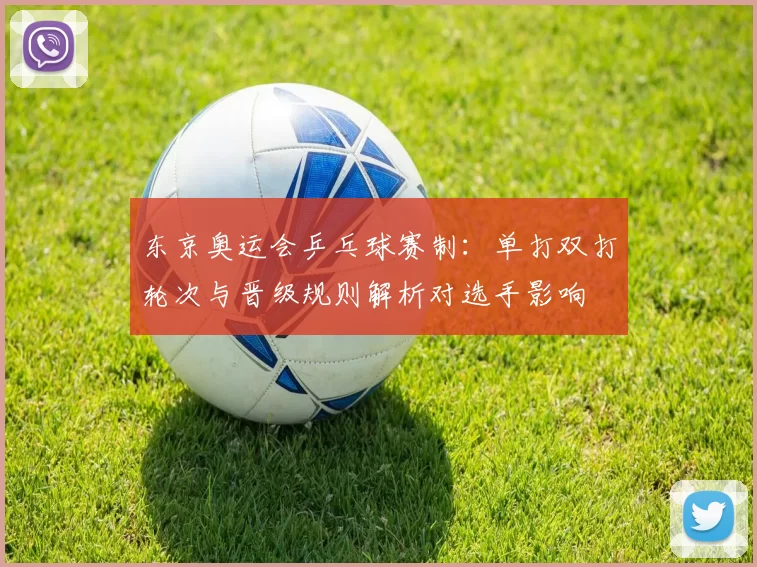 东京奥运会乒乓球赛制:单打双打轮次与晋级规则解析对选手影响