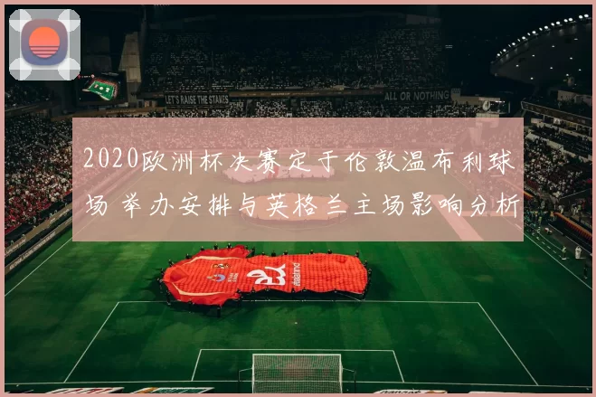 2020欧洲杯决赛定于伦敦温布利球场 举办安排与英格兰主场影响分析
