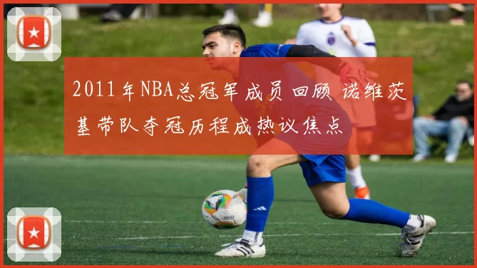 2011年NBA总冠军成员回顾 诺维茨基带队夺冠历程成热议焦点