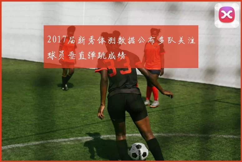 2017届新秀体测数据公布多队关注球员垂直弹跳成绩