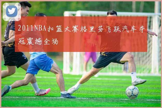 2011NBA扣篮大赛格里芬飞跃汽车夺冠震撼全场