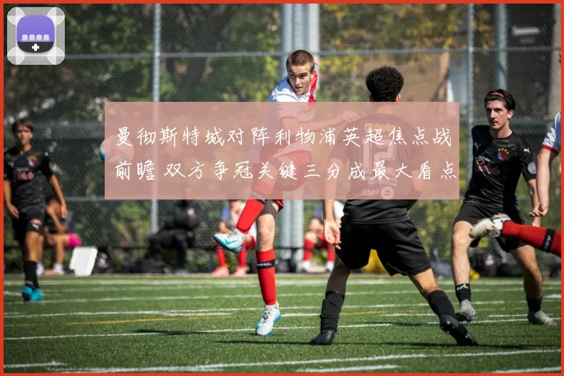 曼彻斯特城对阵利物浦英超焦点战前瞻 双方争冠关键三分成最大看点
