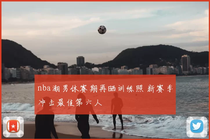 nba潮男休赛期再晒训练照 新赛季冲击最佳第六人