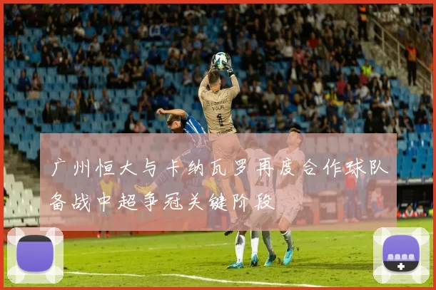 广州恒大与卡纳瓦罗再度合作球队备战中超争冠关键阶段