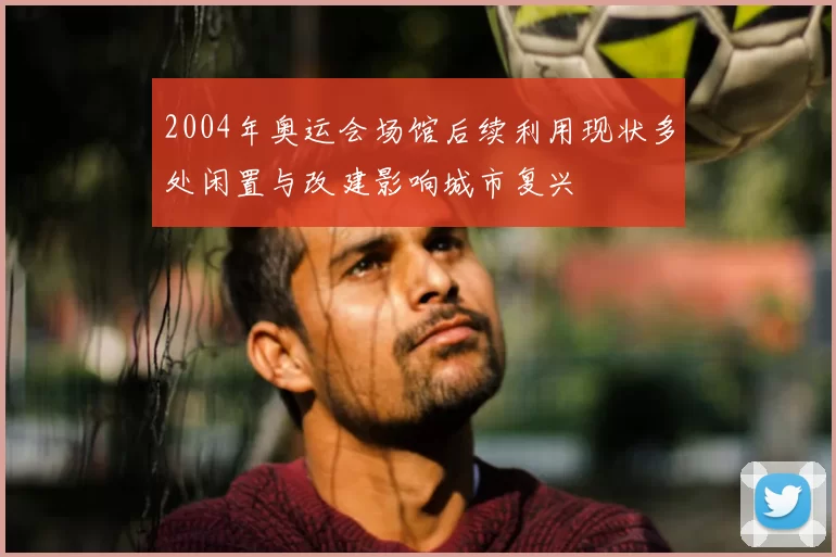 2004年奥运会场馆后续利用现状多处闲置与改建影响城市复兴