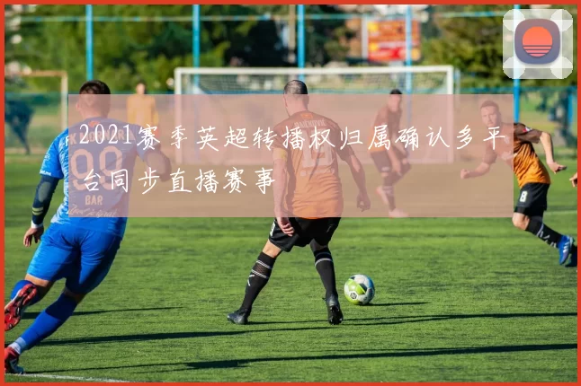 2021赛季英超转播权归属确认多平台同步直播赛事