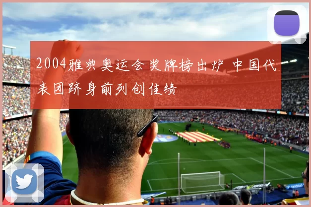 2004雅典奥运会奖牌榜出炉 中国代表团跻身前列创佳绩