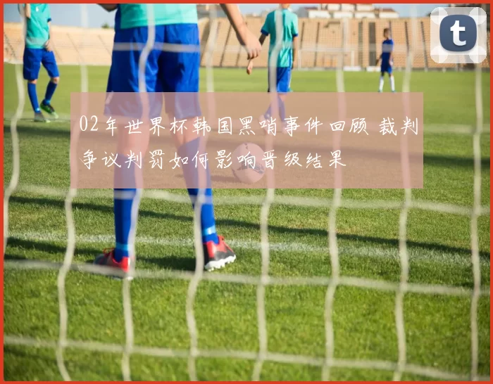 02年世界杯韩国黑哨事件回顾 裁判争议判罚如何影响晋级结果