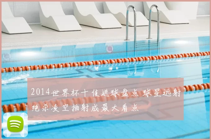 2014世界杯十佳进球盘点 球星远射绝杀凌空抽射成最大看点