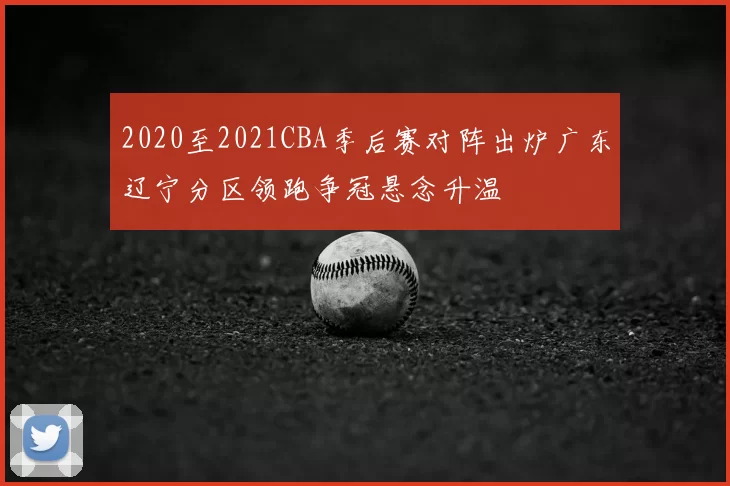 2020至2021CBA季后赛对阵出炉广东辽宁分区领跑争冠悬念升温