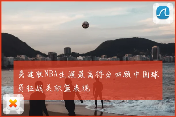 易建联NBA生涯最高得分回顾中国球员征战美职篮表现