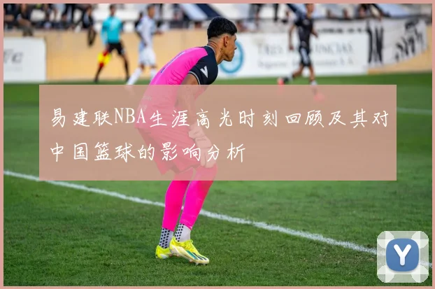 易建联NBA生涯高光时刻回顾及其对中国篮球的影响分析