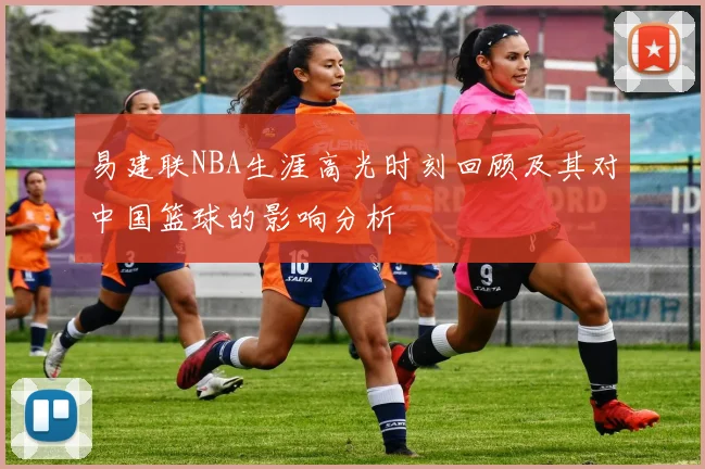 易建联NBA生涯高光时刻回顾及其对中国篮球的影响分析