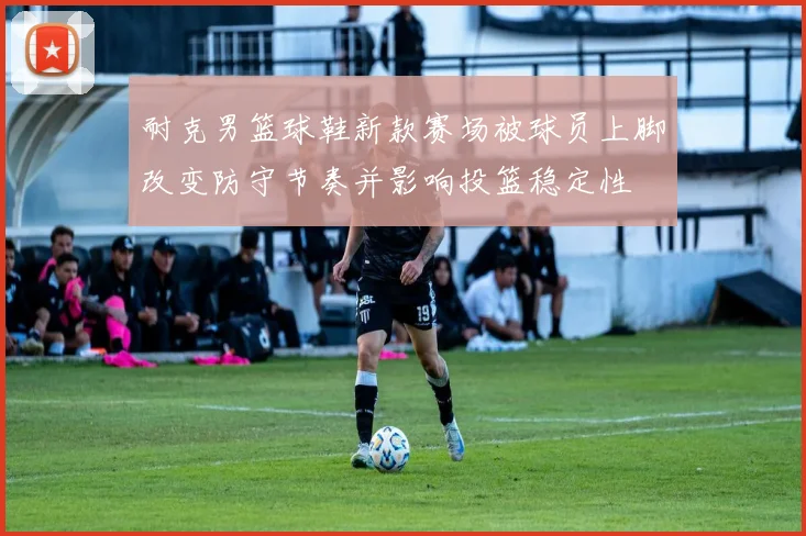 耐克男篮球鞋新款赛场被球员上脚改变防守节奏并影响投篮稳定性